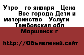  Утро 1-го января › Цена ­ 18 - Все города Дети и материнство » Услуги   . Тамбовская обл.,Моршанск г.